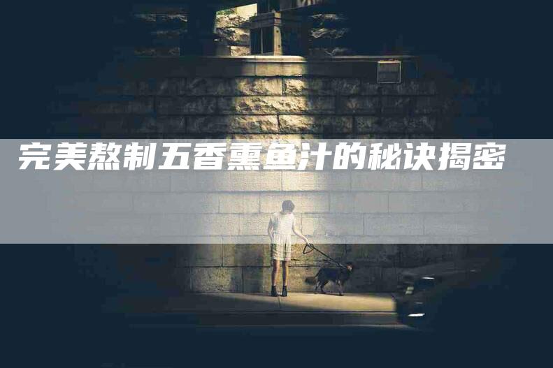 完美熬制五香熏鱼汁的秘诀揭密-家政服务网