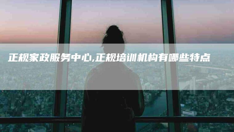 正规家政服务中心,正规培训机构有哪些特点-家政服务网
