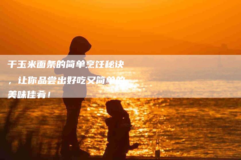 干玉米面条的简单烹饪秘诀，让你品尝出好吃又简单的美味佳肴！-家政服务网
