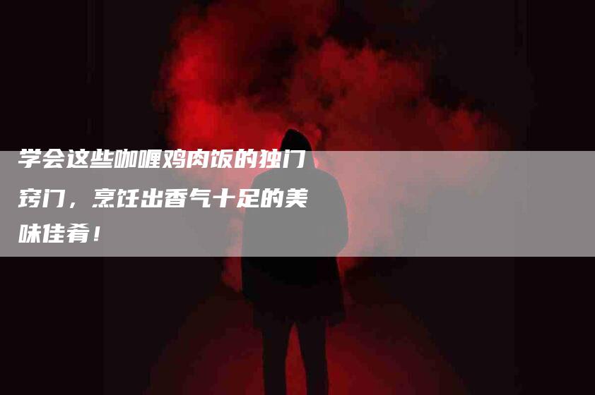 学会这些咖喱鸡肉饭的独门窍门，烹饪出香气十足的美味佳肴！-家政服务网