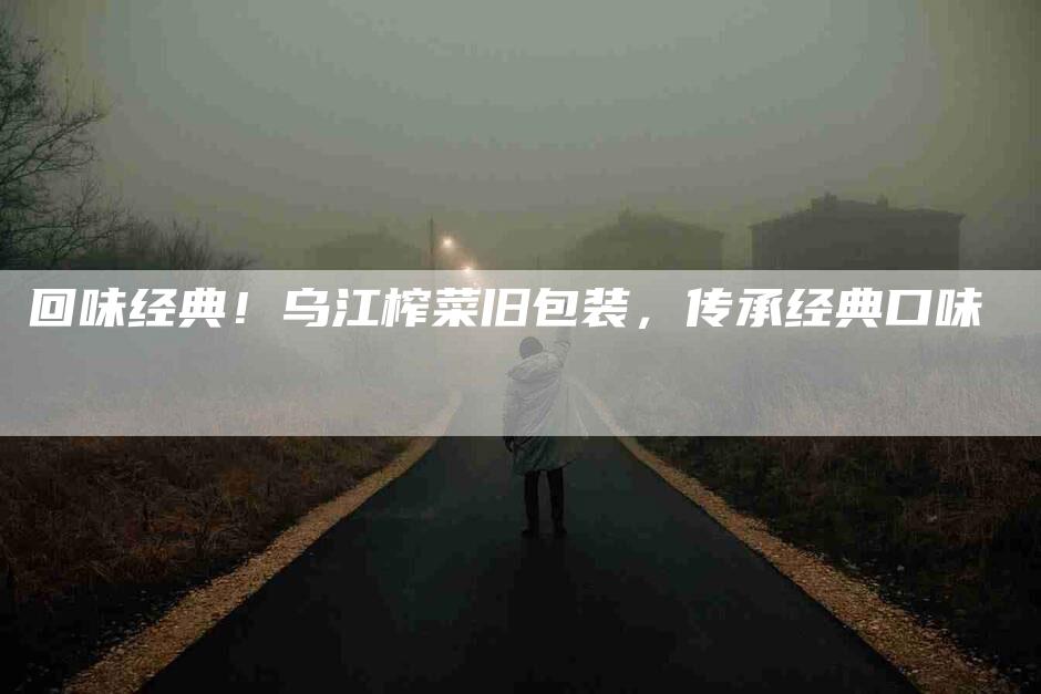 回味经典！乌江榨菜旧包装，传承经典口味-家政服务网