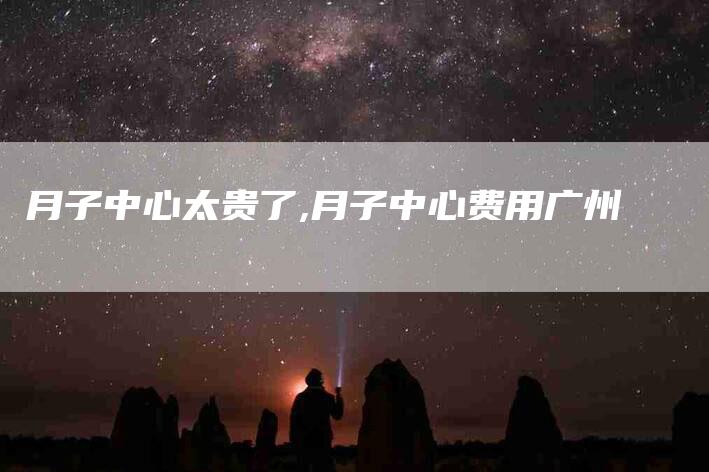 月子中心太贵了,月子中心费用广州-家政服务网