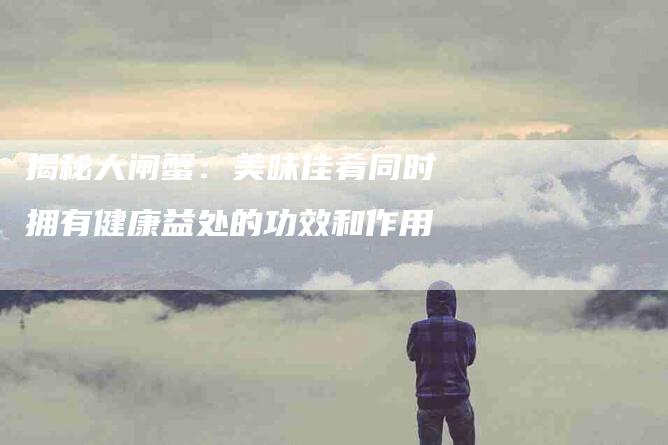 揭秘大闸蟹：美味佳肴同时拥有健康益处的功效和作用-家政服务网