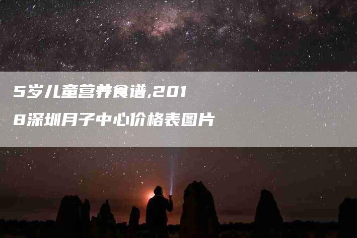 5岁儿童营养食谱,2018深圳月子中心价格表图片-家政服务网