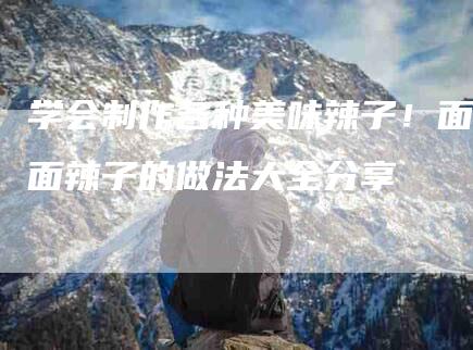 学会制作各种美味辣子！面面辣子的做法大全分享-家政服务网