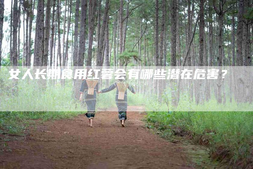 女人长期食用红薯会有哪些潜在危害？-家政服务网