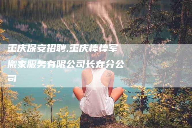 重庆保安招聘,重庆棒棒军搬家服务有限公司长寿分公司-家政服务网