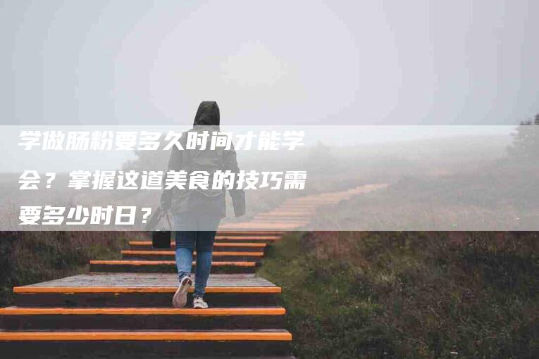 学做肠粉要多久时间才能学会？掌握这道美食的技巧需要多少时日？-家政服务网