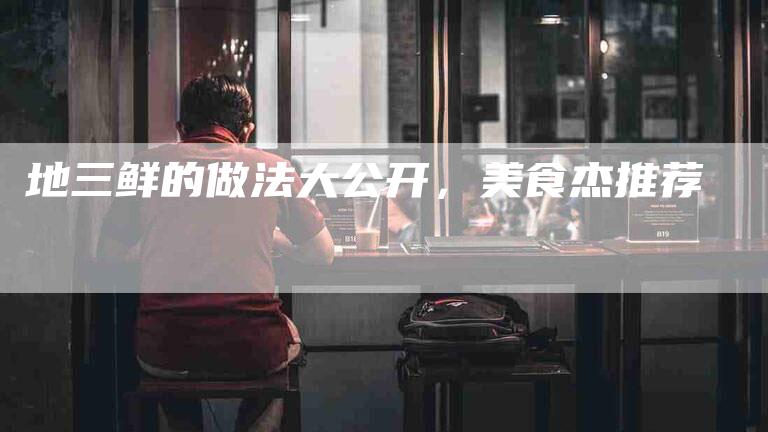 地三鲜的做法大公开，美食杰推荐-家政服务网