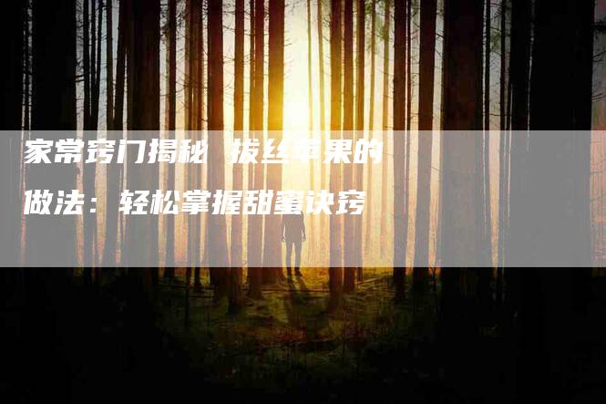 家常窍门揭秘 拔丝苹果的做法：轻松掌握甜蜜诀窍-家政服务网