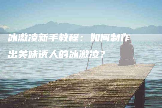 冰激凌新手教程：如何制作出美味诱人的冰激凌？-家政服务网