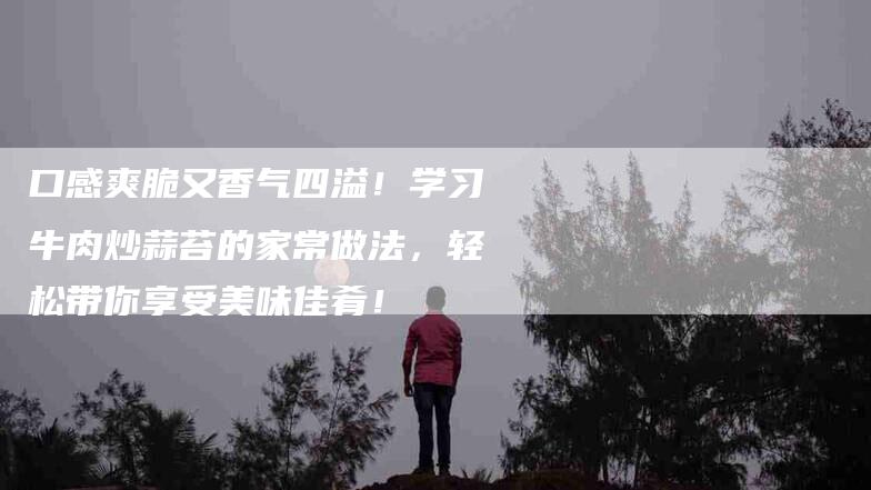 口感爽脆又香气四溢！学习牛肉炒蒜苔的家常做法，轻松带你享受美味佳肴！-家政服务网