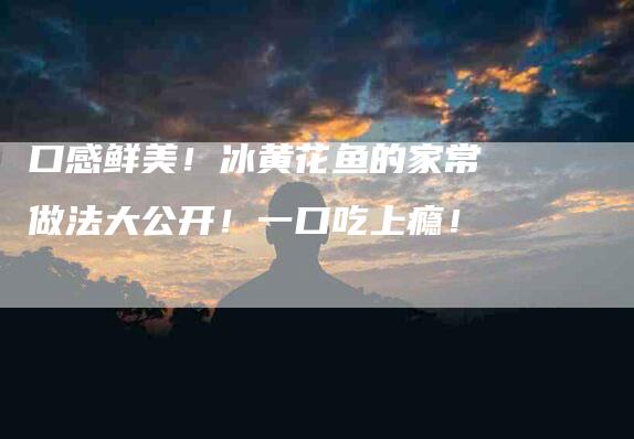 口感鲜美！冰黄花鱼的家常做法大公开！一口吃上瘾！-家政服务网