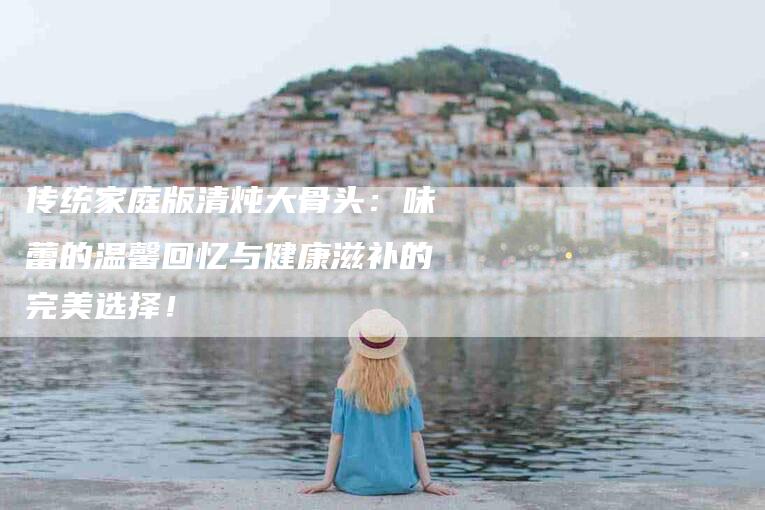 传统家庭版清炖大骨头：味蕾的温馨回忆与健康滋补的完美选择！-家政服务网