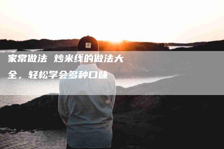 家常做法 炒米线的做法大全，轻松学会多种口味-家政服务网