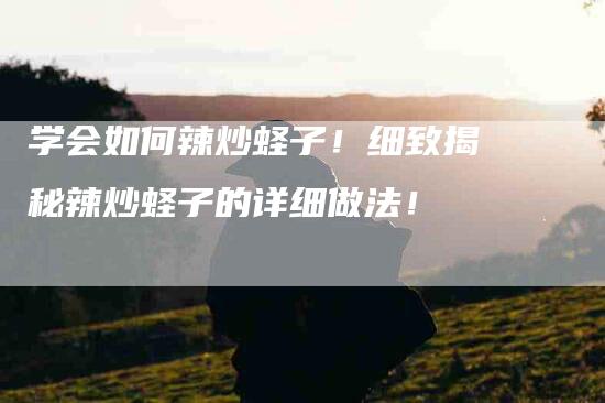 学会如何辣炒蛏子！细致揭秘辣炒蛏子的详细做法！-家政服务网