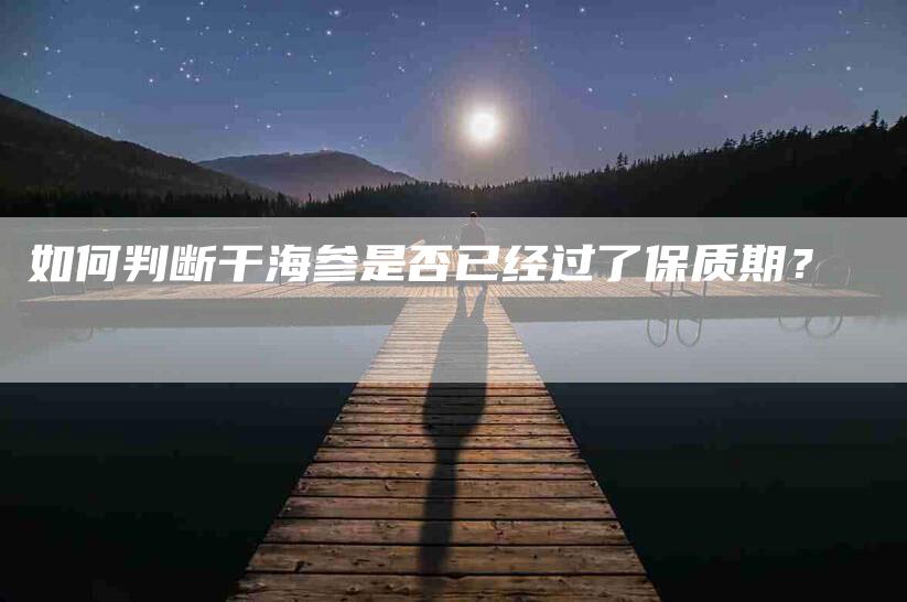 如何判断干海参是否已经过了保质期？-家政服务网