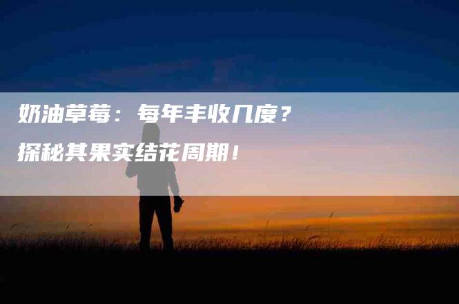 奶油草莓：每年丰收几度？探秘其果实结花周期！-家政服务网