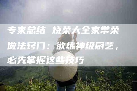 专家总结 烧菜大全家常菜做法窍门:欲练神级厨艺,必先掌握这些技巧-家政服务网