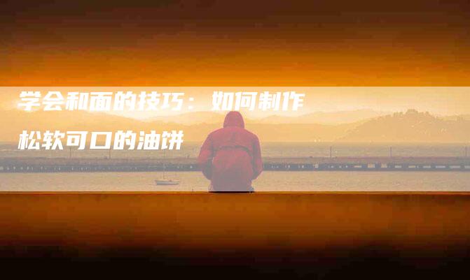 学会和面的技巧：如何制作松软可口的油饼-家政服务网