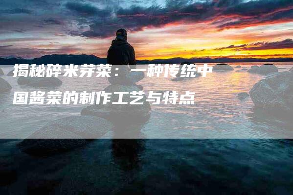 揭秘碎米芽菜：一种传统中国酱菜的制作工艺与特点-家政服务网