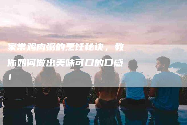 家常鸡肉粥的烹饪秘诀，教你如何做出美味可口的口感！-家政服务网