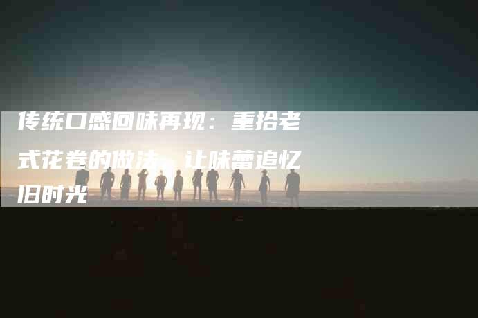 传统口感回味再现：重拾老式花卷的做法，让味蕾追忆旧时光-家政服务网