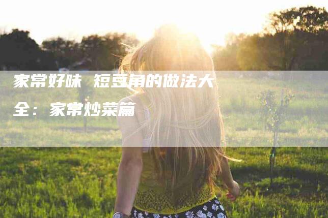 家常好味 短豆角的做法大全：家常炒菜篇-家政服务网