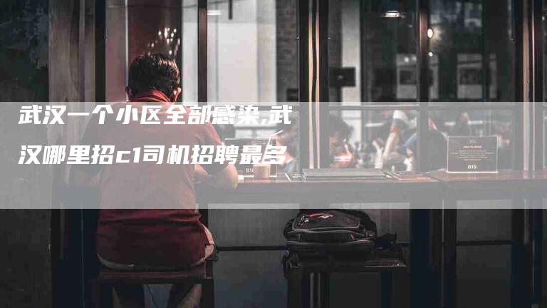 武汉一个小区全部感染,武汉哪里招c1司机招聘最多