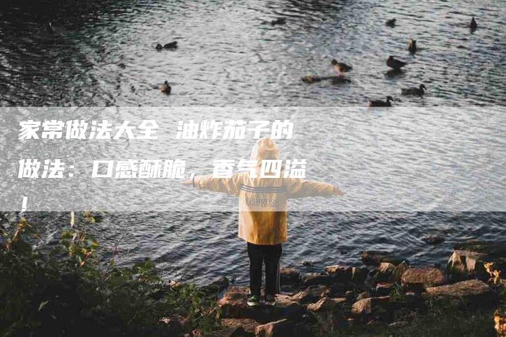 家常做法大全 油炸茄子的做法：口感酥脆，香气四溢！-家政服务网