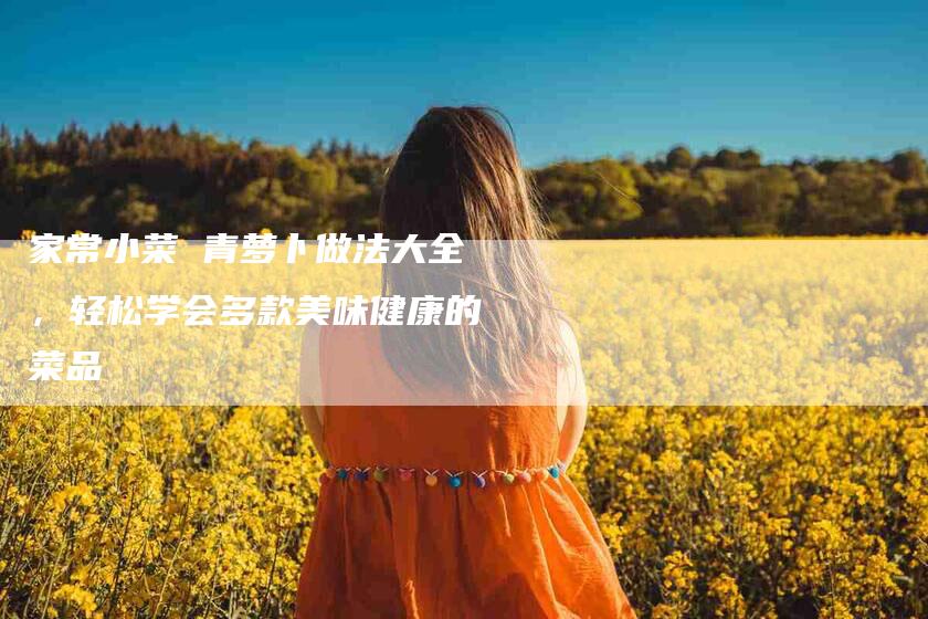 家常小菜 青萝卜做法大全，轻松学会多款美味健康的菜品-家政服务网