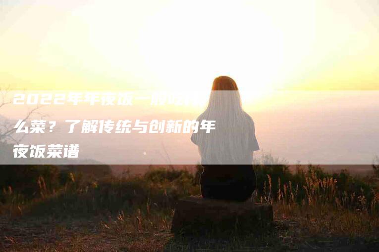 2022年年夜饭一般吃什么菜？了解传统与创新的年夜饭菜谱-家政服务网