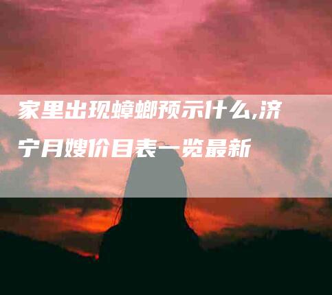 家里出现蟑螂预示什么,济宁月嫂价目表一览最新-家政服务网