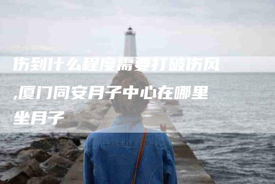 伤到什么程度需要打破伤风,厦门同安月子中心在哪里坐月子
