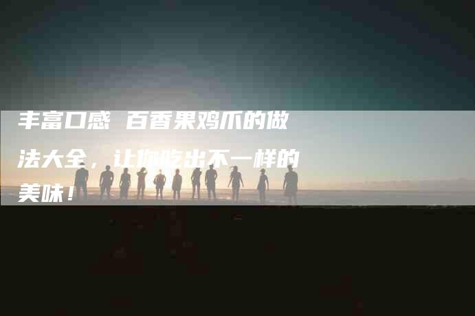 丰富口感 百香果鸡爪的做法大全，让你吃出不一样的美味！-家政服务网
