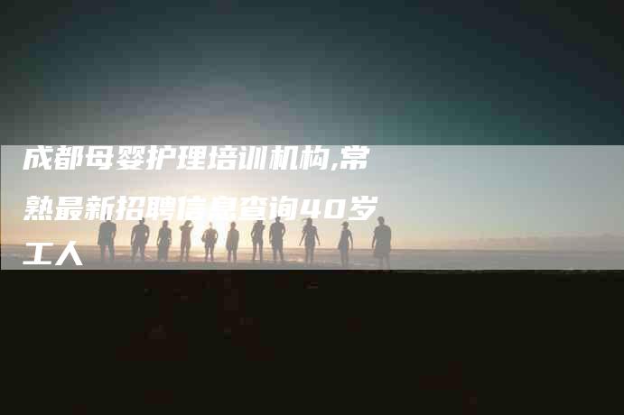 成都母婴护理培训机构,常熟最新招聘信息查询40岁工人-家政服务网