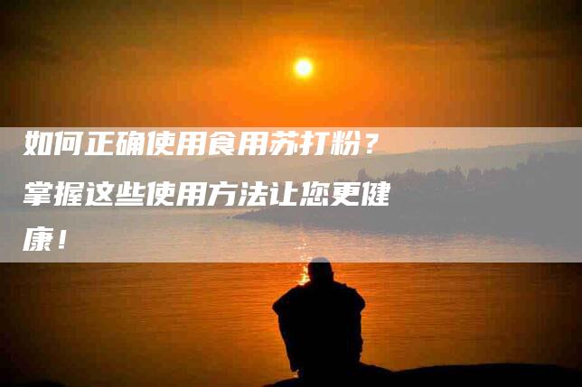 如何正确使用食用苏打粉？掌握这些使用方法让您更健康！-家政服务网