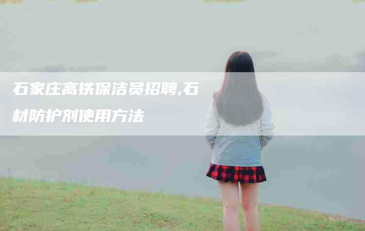 石家庄高铁保洁员招聘,石材防护剂使用方法-家政服务网