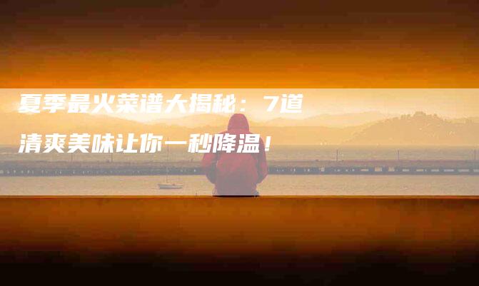 夏季最火菜谱大揭秘：7道清爽美味让你一秒降温！-家政服务网