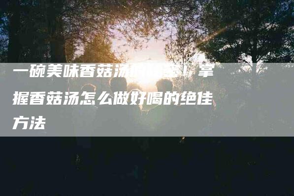 一碗美味香菇汤的秘密！掌握香菇汤怎么做好喝的绝佳方法-家政服务网