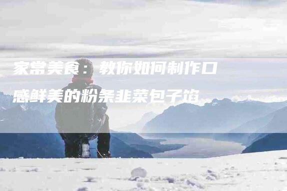 家常美食：教你如何制作口感鲜美的粉条韭菜包子馅-家政服务网