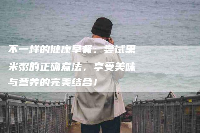 不一样的健康早餐：尝试黑米粥的正确煮法，享受美味与营养的完美结合！-家政服务网