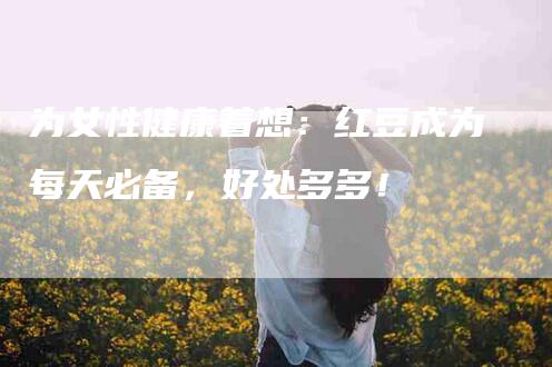 为女性健康着想：红豆成为每天必备，好处多多！-家政服务网