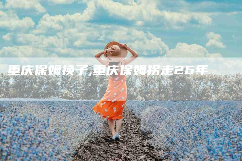 重庆保姆换子,重庆保姆拐走26年-家政服务网