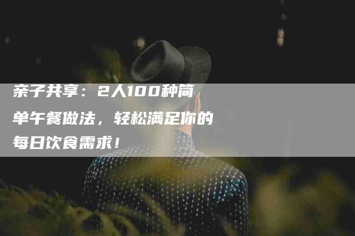 亲子共享：2人100种简单午餐做法，轻松满足你的每日饮食需求！-家政服务网