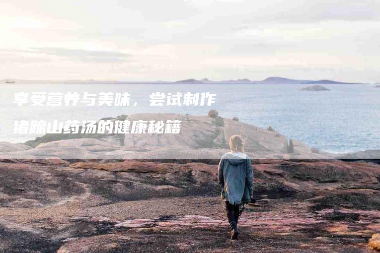 享受营养与美味，尝试制作猪蹄山药汤的健康秘籍-家政服务网