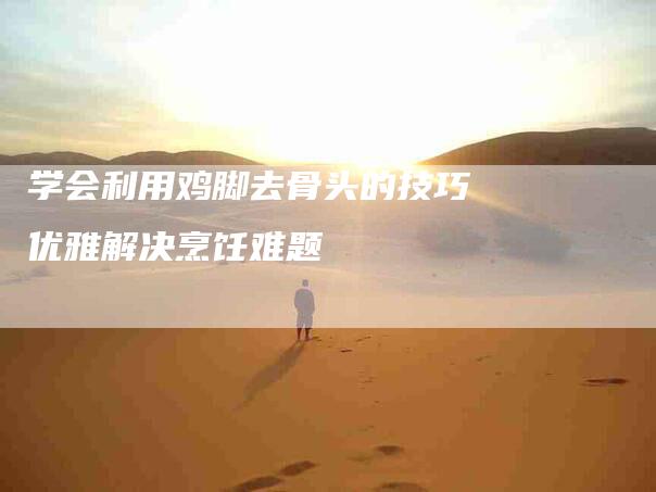学会利用鸡脚去骨头的技巧优雅解决烹饪难题-家政服务网