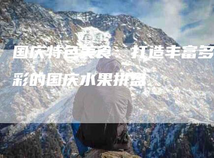 国庆特色美食：打造丰富多彩的国庆水果拼盘-家政服务网