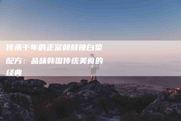 传承千年的正宗朝鲜辣白菜配方：品味韩国传统美食的经典-家政服务网