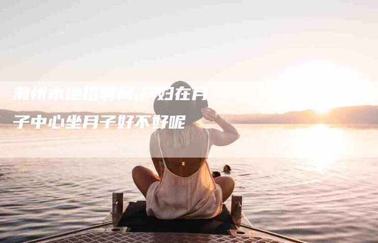 潮州本地招聘网,产妇在月子中心坐月子好不好呢-家政服务网